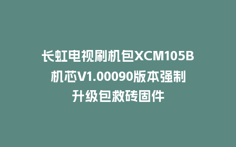 长虹电视刷机包XCM105B机芯V1.00090版本强制升级包救砖固件
