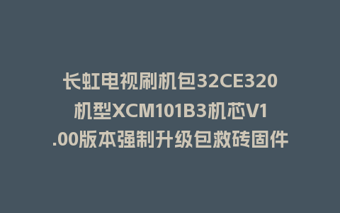长虹电视刷机包32CE320机型XCM101B3机芯V1.00版本强制升级包救砖固件