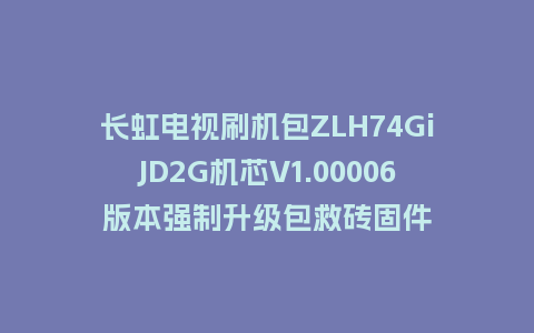 长虹电视刷机包ZLH74GiJD2G机芯V1.00006版本强制升级包救砖固件