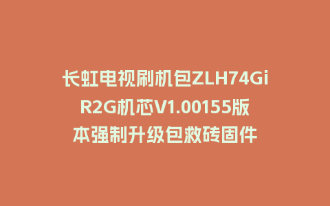 长虹电视刷机包ZLH74GiR2G机芯V1.00155版本强制升级包救砖固件