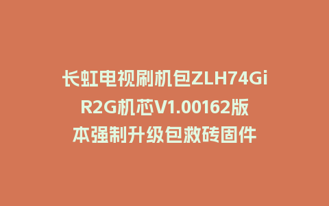 长虹电视刷机包ZLH74GiR2G机芯V1.00162版本强制升级包救砖固件