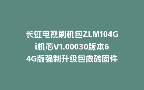 长虹电视刷机包ZLM104Gi机芯V1.00030版本64G版强制升级包救砖固件