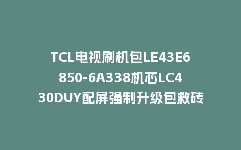 TCL电视刷机包LE43E6850-6A338机芯LC430DUY配屏强制升级包救砖固件