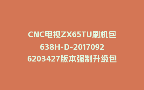 CNC电视ZX65TU刷机包638H-D-20170926203427版本强制升级包救砖固件