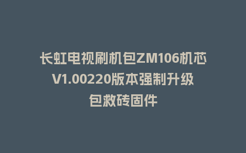 长虹电视刷机包ZM106机芯V1.00220版本强制升级包救砖固件