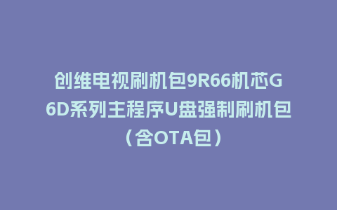 创维电视刷机包9R66机芯G6D系列主程序U盘强制刷机包（含OTA包）