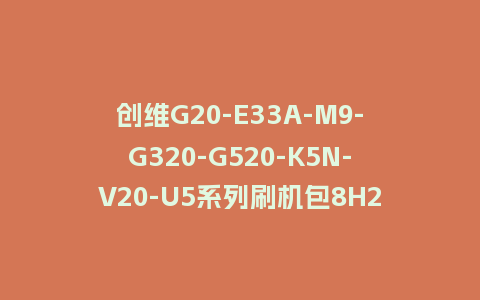 创维G20-E33A-M9-G320-G520-K5N-V20-U5系列刷机包8H23机芯20210125主程序U盘强制刷机包
