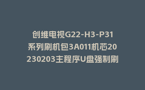 创维电视G22-H3-P31系列刷机包3A011机芯20230203主程序U盘强制刷机包