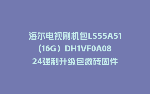 海尔电视刷机包LS55A51(16G）DH1VF0A0824强制升级包救砖固件