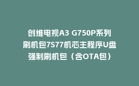 创维电视A3 G750P系列刷机包7S77机芯主程序U盘强制刷机包（含OTA包）