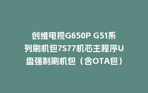 创维电视G650P G51系列刷机包7S77机芯主程序U盘强制刷机包（含OTA包）