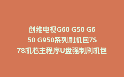 创维电视G60 G50 G650 G950系列刷机包7S78机芯主程序U盘强制刷机包（含OTA包）