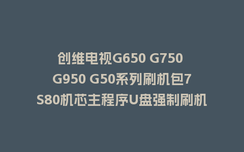 创维电视G650 G750 G950 G50系列刷机包7S80机芯主程序U盘强制刷机包（含OTA包）