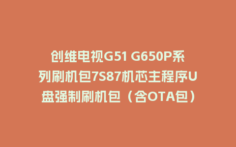 创维电视G51 G650P系列刷机包7S87机芯主程序U盘强制刷机包（含OTA包）