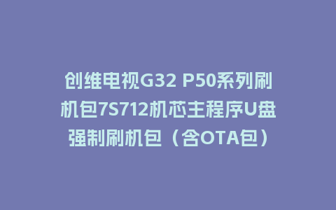 创维电视G32 P50系列刷机包7S712机芯主程序U盘强制刷机包（含OTA包）