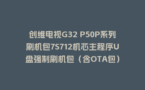 创维电视G32 P50P系列刷机包7S712机芯主程序U盘强制刷机包（含OTA包）
