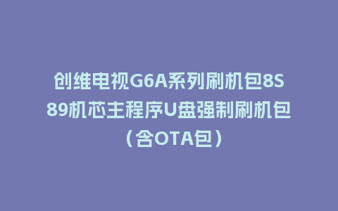 创维电视G6A系列刷机包8S89机芯主程序U盘强制刷机包（含OTA包）