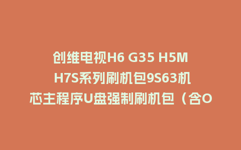 创维电视H6 G35 H5M H7S系列刷机包9S63机芯主程序U盘强制刷机包（含OTA包）