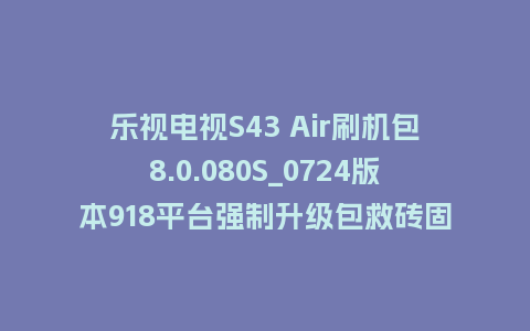 乐视电视S43 Air刷机包8.0.080S_0724版本918平台强制升级包救砖固件（含本地升级包）