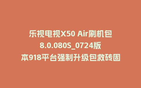 乐视电视X50 Air刷机包8.0.080S_0724版本918平台强制升级包救砖固件（含本地升级包）