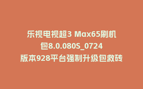乐视电视超3 Max65刷机包8.0.080S_0724版本928平台强制升级包救砖固件（含本地升级包）