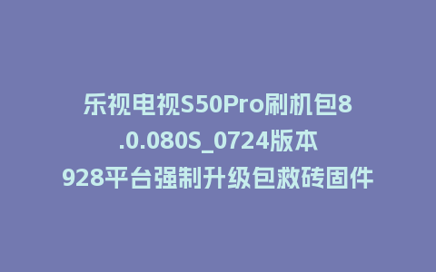 乐视电视S50Pro刷机包8.0.080S_0724版本928平台强制升级包救砖固件（含本地升级包）