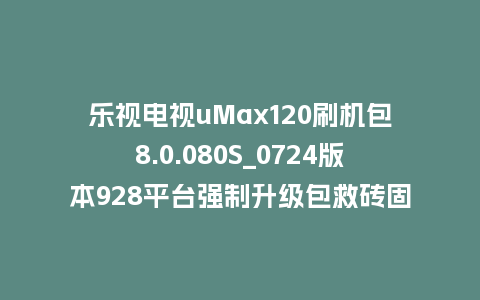乐视电视uMax120刷机包8.0.080S_0724版本928平台强制升级包救砖固件（含本地升级包）
