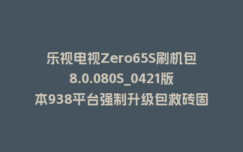 乐视电视Zero65S刷机包8.0.080S_0421版本938平台强制升级包救砖固件（含本地升级包）