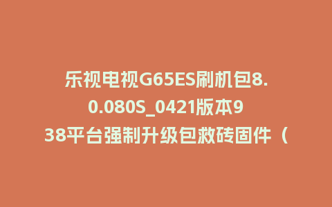 乐视电视G65ES刷机包8.0.080S_0421版本938平台强制升级包救砖固件（含本地升级包）