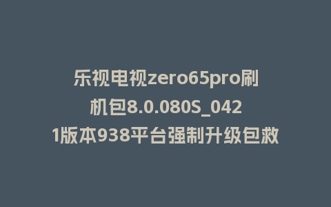 乐视电视zero65pro刷机包8.0.080S_0421版本938平台强制升级包救砖固件（含本地升级包）