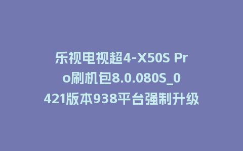 乐视电视超4-X50S Pro刷机包8.0.080S_0421版本938平台强制升级包救砖固件（含本地升级包）