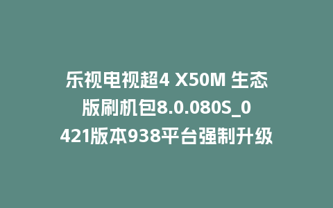 乐视电视超4 X50M 生态版刷机包8.0.080S_0421版本938平台强制升级包救砖固件（含本地升级包）