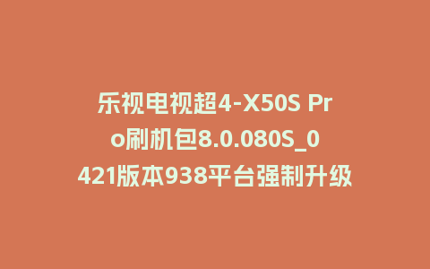 乐视电视超4-X50S Pro刷机包8.0.080S_0421版本938平台强制升级包救砖固件（含本地升级包）