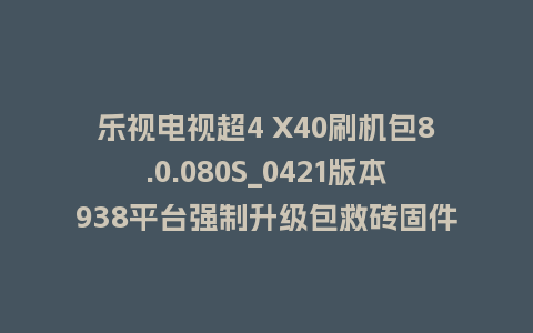 乐视电视超4 X40刷机包8.0.080S_0421版本938平台强制升级包救砖固件（含本地升级包）