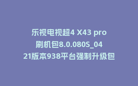 乐视电视超4 X43 pro刷机包8.0.080S_0421版本938平台强制升级包救砖固件（含本地升级包）