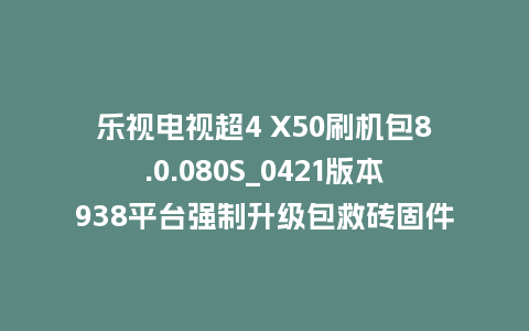 乐视电视超4 X50刷机包8.0.080S_0421版本938平台强制升级包救砖固件（含本地升级包）