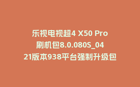 乐视电视超4 X50 Pro刷机包8.0.080S_0421版本938平台强制升级包救砖固件（含本地升级包）