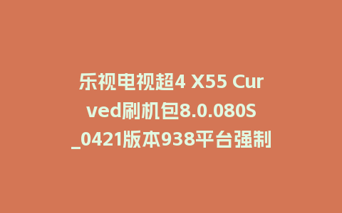 乐视电视超4 X55 Curved刷机包8.0.080S_0421版本938平台强制升级包救砖固件（含本地升级包）