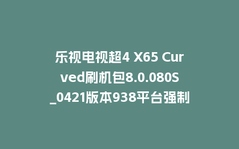 乐视电视超4 X65 Curved刷机包8.0.080S_0421版本938平台强制升级包救砖固件（含本地升级包）