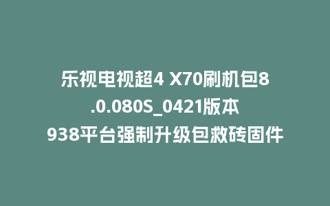 乐视电视超4 X70刷机包8.0.080S_0421版本938平台强制升级包救砖固件（含本地升级包）