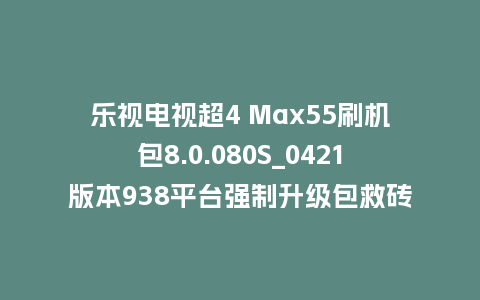 乐视电视超4 Max55刷机包8.0.080S_0421版本938平台强制升级包救砖固件（含本地升级包）