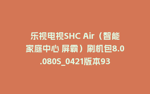乐视电视SHC Air（智能家庭中心 屏霸）刷机包8.0.080S_0421版本938平台强制升级包救砖固件（含本地升级包）