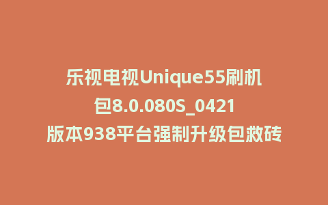 乐视电视Unique55刷机包8.0.080S_0421版本938平台强制升级包救砖固件（含本地升级包）