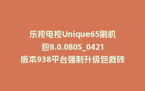 乐视电视Unique65刷机包8.0.080S_0421版本938平台强制升级包救砖固件（含本地升级包）