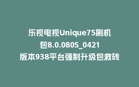 乐视电视Unique75刷机包8.0.080S_0421版本938平台强制升级包救砖固件（含本地升级包）