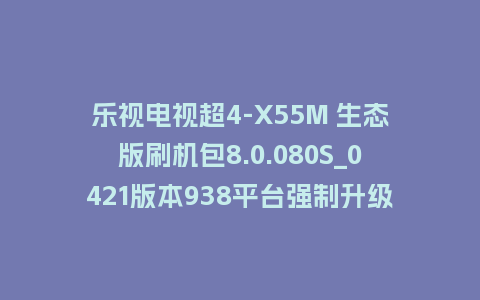 乐视电视超4-X55M 生态版刷机包8.0.080S_0421版本938平台强制升级包救砖固件（含本地升级包）