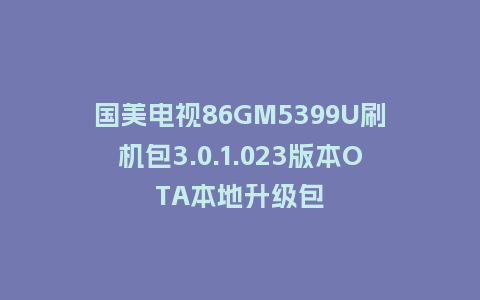 国美电视86GM5399U刷机包3.0.1.023版本OTA本地升级包