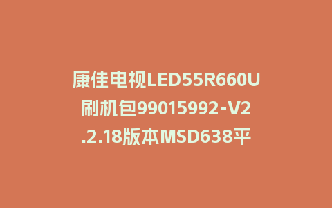 康佳电视LED55R660U刷机包99015992-V2.2.18版本MSD638平台强制刷机包救砖固件